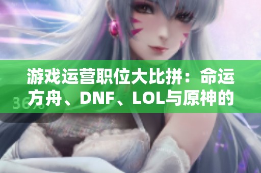 游戲運營職位大比拼：命運方舟、DNF、LOL與原神的住宿福利分析