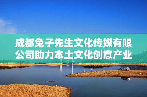 成都兔子先生文化傳媒有限公司助力本土文化創(chuàng)意產(chǎn)業(yè)發(fā)展