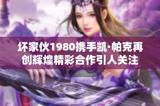 壞家伙1980攜手凱·帕克再創輝煌精彩合作引人關注