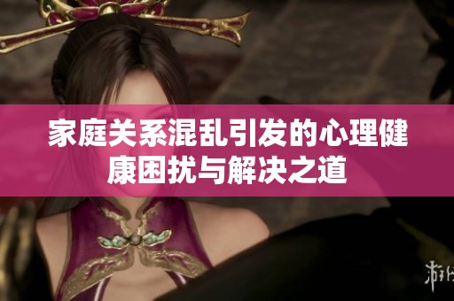 家庭關(guān)系混亂引發(fā)的心理健康困擾與解決之道