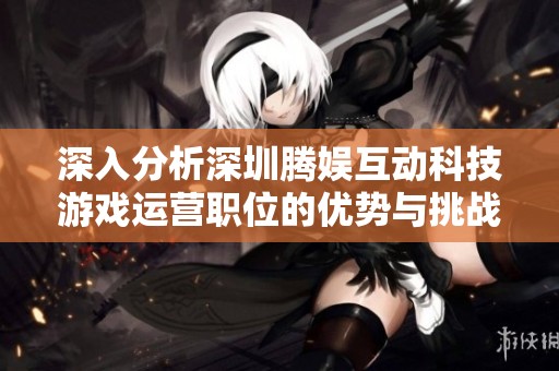深入分析深圳騰娛互動科技游戲運營職位的優勢與挑戰