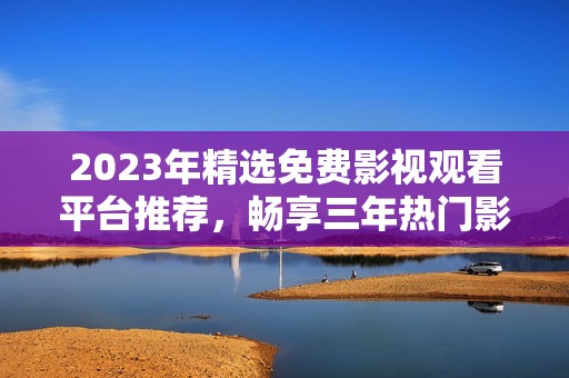 2023年精選免費影視觀看平臺推薦，暢享三年熱門影片