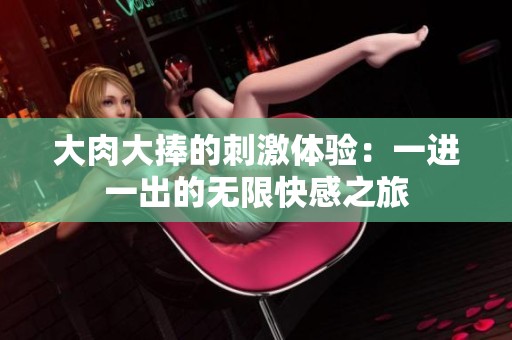 大肉大捧的刺激體驗：一進一出的無限快感之旅
