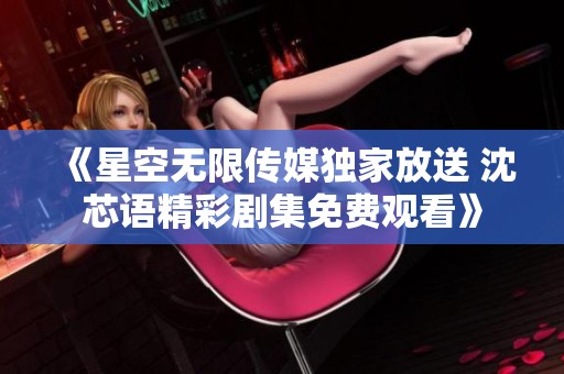 《星空無限傳媒獨家放送 沈芯語精彩劇集免費觀看》