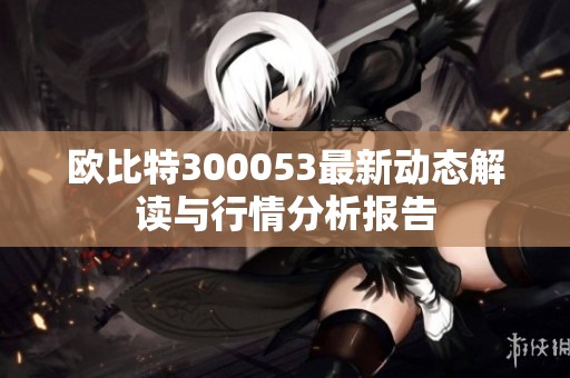 歐比特300053最新動(dòng)態(tài)解讀與行情分析報(bào)告