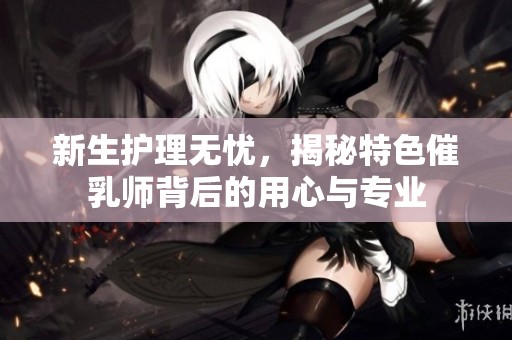 新生護理無憂，揭秘特色催乳師背后的用心與專業(yè)
