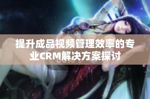 提升成品視頻管理效率的專業CRM解決方案探討