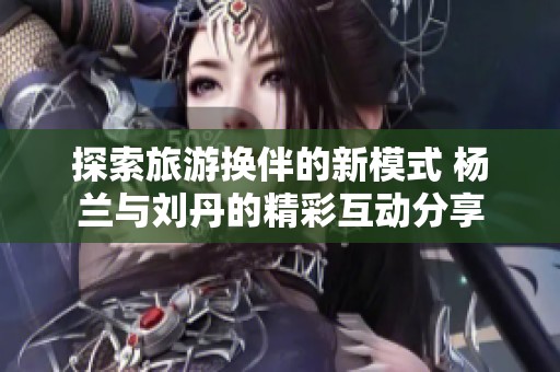 探索旅游換伴的新模式 楊蘭與劉丹的精彩互動分享