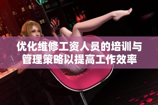 優(yōu)化維修工資人員的培訓(xùn)與管理策略以提高工作效率