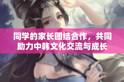 同學的家長團結合作，共同助力中韓文化交流與成長