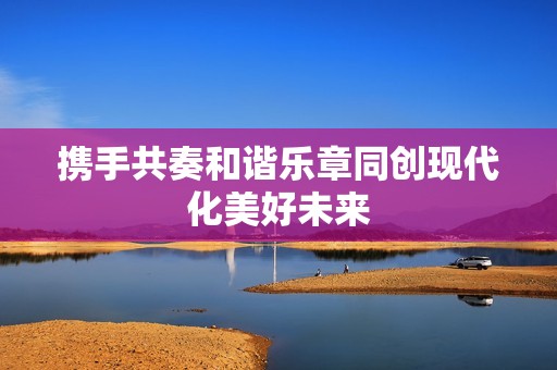 攜手共奏和諧樂章同創現代化美好未來