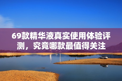 69款精華液真實使用體驗評測，究竟哪款最值得關注