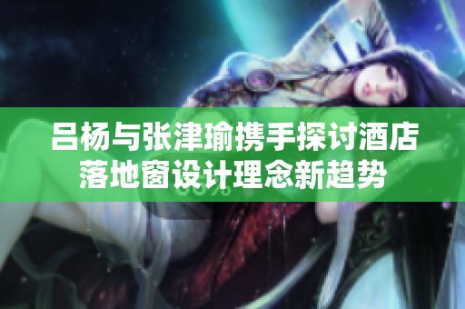 呂楊與張津瑜攜手探討酒店落地窗設計理念新趨勢