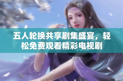 五人輪換共享劇集盛宴，輕松免費(fèi)觀看精彩電視劇