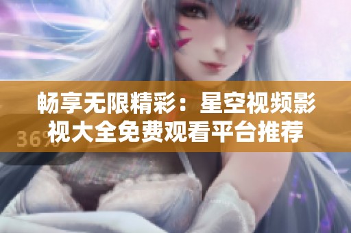 暢享無限精彩：星空視頻影視大全免費觀看平臺推薦