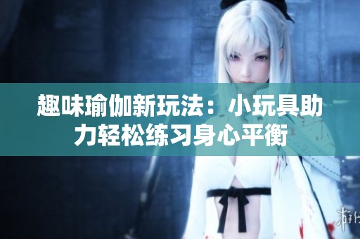 趣味瑜伽新玩法：小玩具助力輕松練習(xí)身心平衡