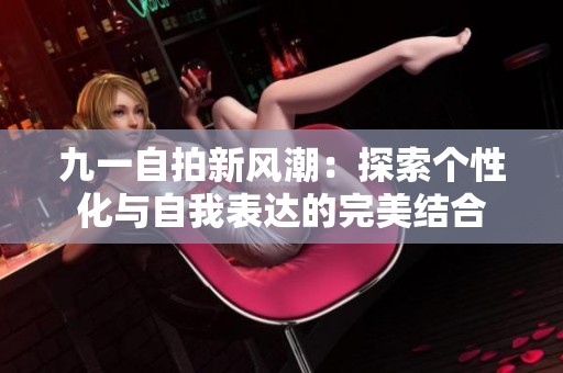 九一自拍新風潮：探索個性化與自我表達的完美結合