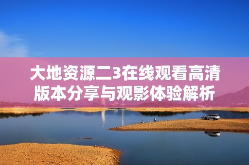 大地資源二3在線觀看高清版本分享與觀影體驗解析