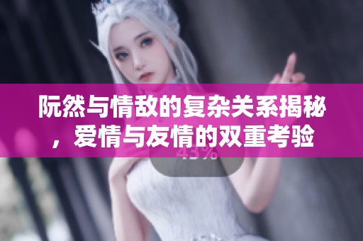 阮然與情敵的復雜關系揭秘，愛情與友情的雙重考驗