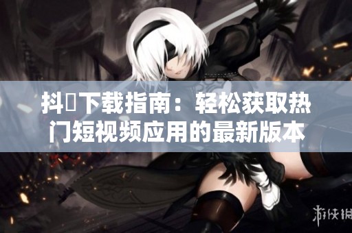 抖抈下載指南：輕松獲取熱門短視頻應用的最新版本