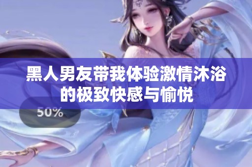 黑人男友帶我體驗激情沐浴的極致快感與愉悅