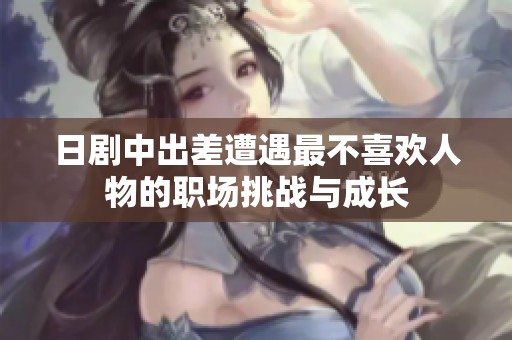 日劇中出差遭遇最不喜歡人物的職場挑戰與成長