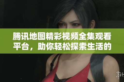 騰訊地圖精彩視頻全集觀看平臺，助你輕松探索生活的每一角落