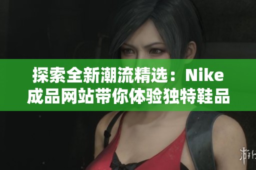 探索全新潮流精選：Nike成品網站帶你體驗獨特鞋品魅力