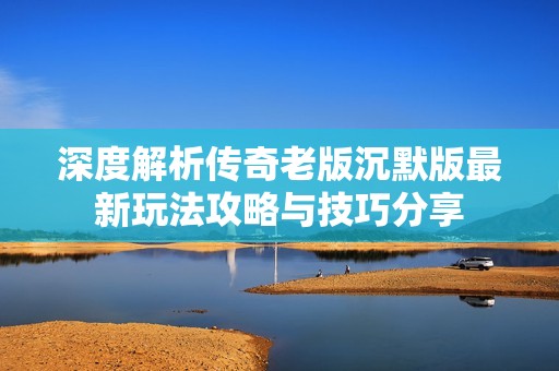 深度解析傳奇老版沉默版最新玩法攻略與技巧分享
