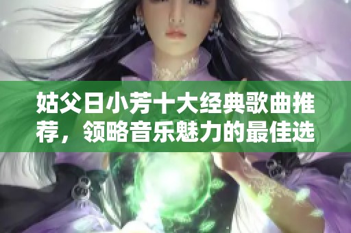 姑父日小芳十大經(jīng)典歌曲推薦，領(lǐng)略音樂魅力的最佳選擇