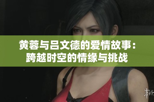 黃蓉與呂文德的愛(ài)情故事：跨越時(shí)空的情緣與挑戰(zhàn)