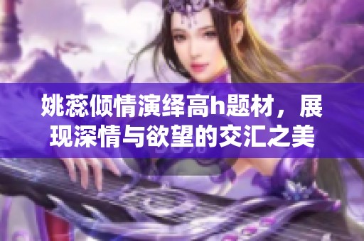 姚蕊傾情演繹高h(yuǎn)題材，展現(xiàn)深情與欲望的交匯之美