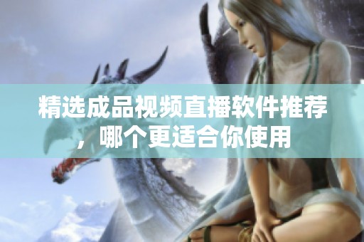 精選成品視頻直播軟件推薦，哪個(gè)更適合你使用