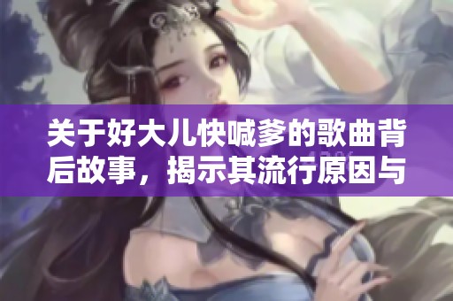 關于好大兒快喊爹的歌曲背后故事，揭示其流行原因與影響