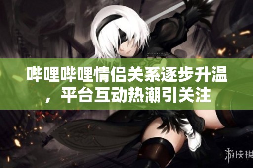 嗶哩嗶哩情侶關系逐步升溫，平臺互動熱潮引關注
