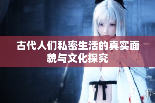 古代人們私密生活的真實面貌與文化探究