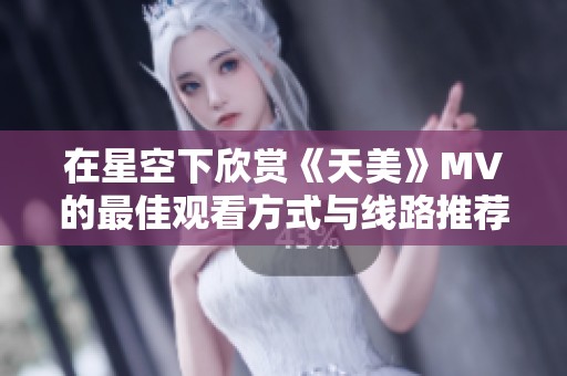 在星空下欣賞《天美》MV的最佳觀看方式與線路推薦