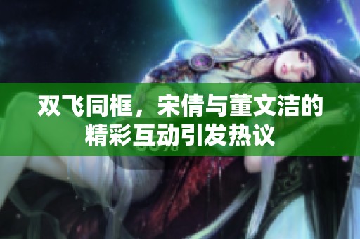 雙飛同框，宋倩與董文潔的精彩互動引發熱議