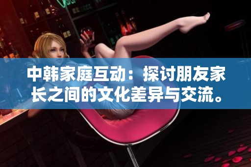 中韓家庭互動：探討朋友家長之間的文化差異與交流。