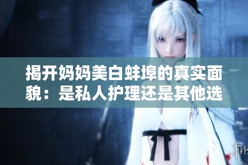 揭開媽媽美白蚌埠的真實面貌：是私人護(hù)理還是其他選擇？