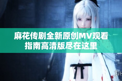 麻花傳劇全新原創MV觀看指南高清版盡在這里