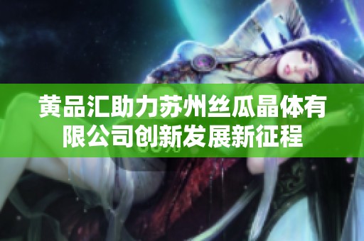 黃品匯助力蘇州絲瓜晶體有限公司創(chuàng)新發(fā)展新征程