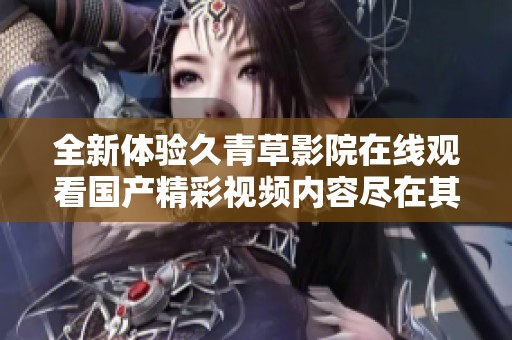 全新體驗久青草影院在線觀看國產(chǎn)精彩視頻內(nèi)容盡在其中