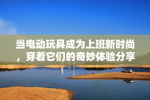 當(dāng)電動(dòng)玩具成為上班新時(shí)尚，穿著它們的奇妙體驗(yàn)分享