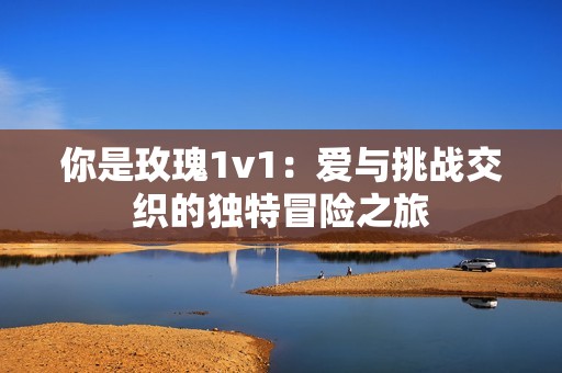 你是玫瑰1v1：愛與挑戰交織的獨特冒險之旅