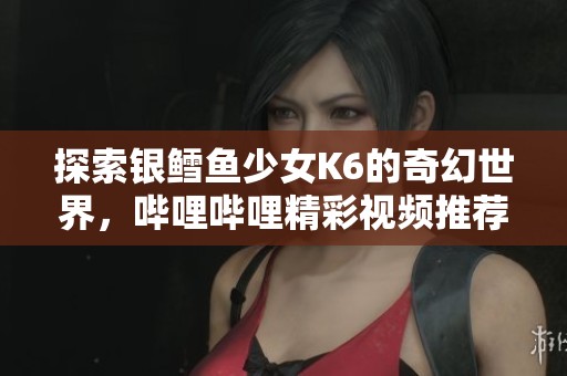 探索銀鱈魚少女K6的奇幻世界，嗶哩嗶哩精彩視頻推薦