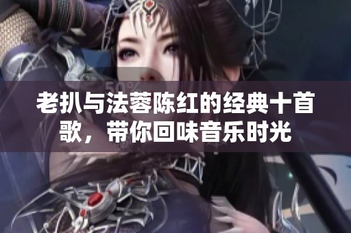 老扒與法蓉陳紅的經典十首歌，帶你回味音樂時光