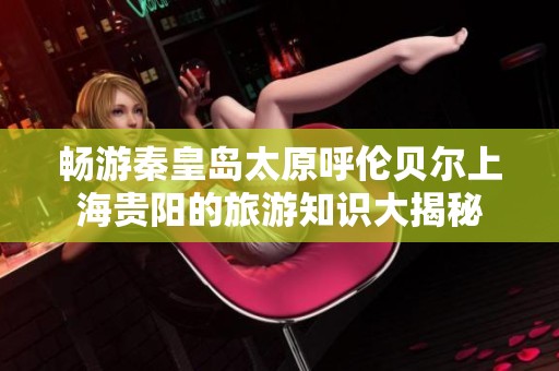 暢游秦皇島太原呼倫貝爾上海貴陽的旅游知識大揭秘
