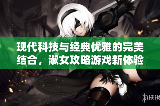 現代科技與經典優雅的完美結合，淑女攻略游戲新體驗