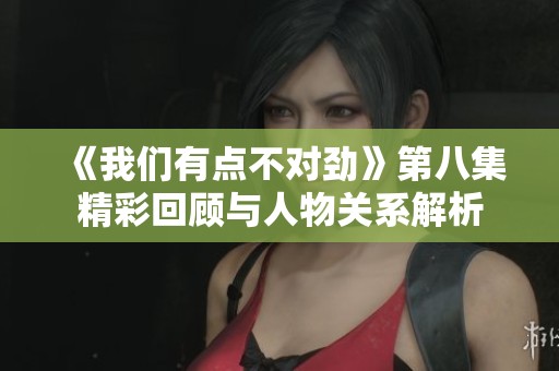 《我們有點不對勁》第八集精彩回顧與人物關系解析